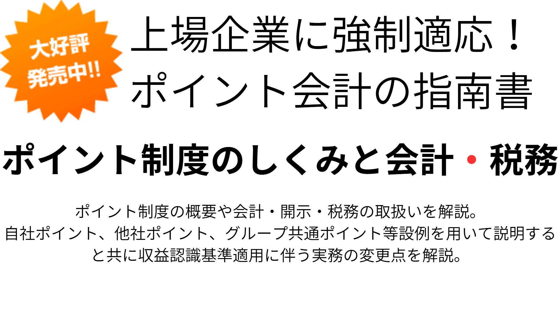 上場企業に強制適応！
ポイント会計の指南書ポイント制度のしくみと会計・税務ポイント制度の概要や会計・開示・税務の取扱いを解説。
自社ポイント、他社ポイント、グループ共通ポイント等設例を用いて説明すると共に収益認識基準適用に伴う実務の変更点を解説。