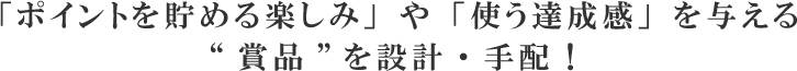 「ポイントを貯める楽しみ」や「使う達成感」を与える”賞品”を設計・手配！